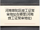 河南普陀区焊工证复审地址在哪里(河南焊工证复审地址)