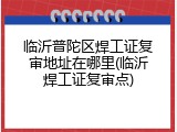临沂普陀区焊工证复审地址在哪里(临沂焊工证复审点)