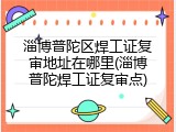 淄博普陀区焊工证复审地址在哪里(淄博普陀焊工证复审点)