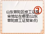 山东普陀区焊工证复审地址在哪里(山东普陀焊工证复审点)