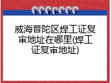 威海普陀区焊工证复审地址在哪里(焊工证复审地址)
