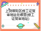 上饶普陀区焊工证复审地址在哪里(焊工证复审地址)