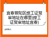 宜春普陀区焊工证复审地址在哪里(焊工证复审地址宜春)