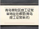 青岛普陀区焊工证复审地址在哪里(青岛焊工证复审点)