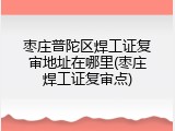 枣庄普陀区焊工证复审地址在哪里(枣庄焊工证复审点)