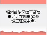福州普陀区焊工证复审地址在哪里(福州焊工证复审点)
