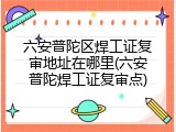 六安普陀区焊工证复审地址在哪里(六安普陀焊工证复审点)