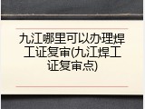 九江哪里可以办理焊工证复审(九江焊工证复审点)