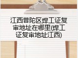 江西普陀区焊工证复审地址在哪里(焊工证复审地址江西)