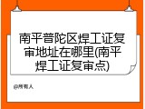 南平普陀区焊工证复审地址在哪里(南平焊工证复审点)