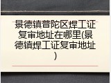 景德镇普陀区焊工证复审地址在哪里(景德镇焊工证复审地址)
