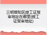 三明普陀区焊工证复审地址在哪里(焊工证复审地址)