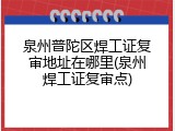 泉州普陀区焊工证复审地址在哪里(泉州焊工证复审点)