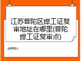 江苏普陀区焊工证复审地址在哪里(普陀焊工证复审点)
