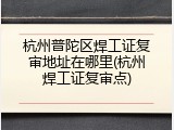 杭州普陀区焊工证复审地址在哪里(杭州焊工证复审点)