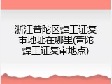 浙江普陀区焊工证复审地址在哪里(普陀焊工证复审地点)