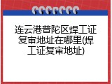 连云港普陀区焊工证复审地址在哪里(焊工证复审地址)