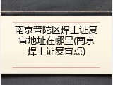 南京普陀区焊工证复审地址在哪里(南京焊工证复审点)