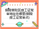 铜陵普陀区焊工证复审地址在哪里(铜陵焊工证复审点)