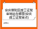 安庆普陀区焊工证复审地址在哪里(安庆焊工证复审点)