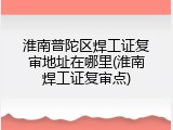 淮南普陀区焊工证复审地址在哪里(淮南焊工证复审点)