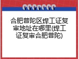 合肥普陀区焊工证复审地址在哪里(焊工证复审合肥普陀)