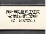 湖州普陀区焊工证复审地址在哪里(湖州焊工证复审点)