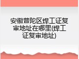 安徽普陀区焊工证复审地址在哪里(焊工证复审地址)