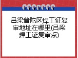 吕梁普陀区焊工证复审地址在哪里(吕梁焊工证复审点)