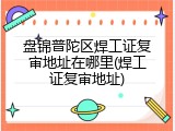 盘锦普陀区焊工证复审地址在哪里(焊工证复审地址)