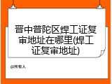晋中普陀区焊工证复审地址在哪里(焊工证复审地址)