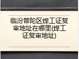 临汾普陀区焊工证复审地址在哪里(焊工证复审地址)