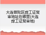 大连普陀区焊工证复审地址在哪里(大连焊工证复审地)