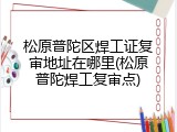 松原普陀区焊工证复审地址在哪里(松原普陀焊工复审点)