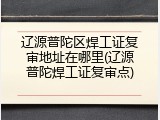 辽源普陀区焊工证复审地址在哪里(辽源普陀焊工证复审点)