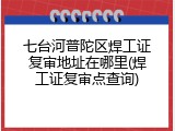 七台河普陀区焊工证复审地址在哪里(焊工证复审点查询)