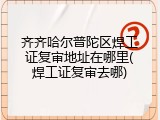 齐齐哈尔普陀区焊工证复审地址在哪里(焊工证复审去哪)