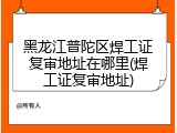 黑龙江普陀区焊工证复审地址在哪里(焊工证复审地址)