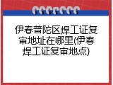 伊春普陀区焊工证复审地址在哪里(伊春焊工证复审地点)