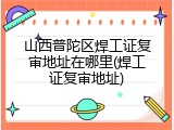 山西普陀区焊工证复审地址在哪里(焊工证复审地址)