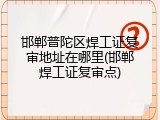 邯郸普陀区焊工证复审地址在哪里(邯郸焊工证复审点)