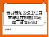 晋城普陀区焊工证复审地址在哪里(晋城焊工证复审点)