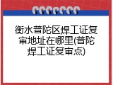 衡水普陀区焊工证复审地址在哪里(普陀焊工证复审点)