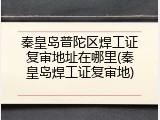 秦皇岛普陀区焊工证复审地址在哪里(秦皇岛焊工证复审地)