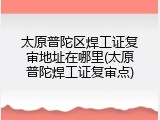 太原普陀区焊工证复审地址在哪里(太原普陀焊工证复审点)
