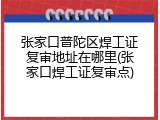 张家口普陀区焊工证复审地址在哪里(张家口焊工证复审点)