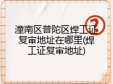 潼南区普陀区焊工证复审地址在哪里(焊工证复审地址)