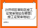 沙坪坝区普陀区焊工证复审地址在哪里(焊工证复审地址)