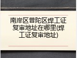 南岸区普陀区焊工证复审地址在哪里(焊工证复审地址)