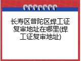 长寿区普陀区焊工证复审地址在哪里(焊工证复审地址)